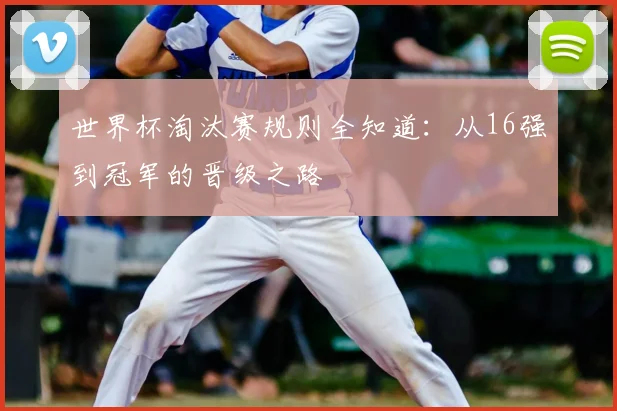 世界杯淘汰赛规则全知道：从16强到冠军的晋级之路