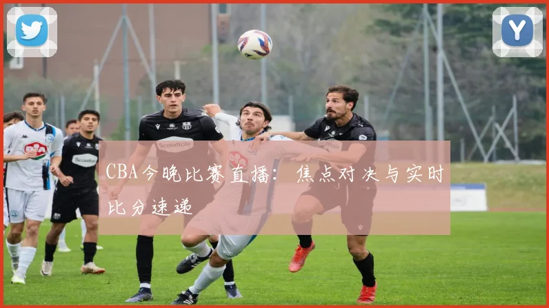 CBA今晚比赛直播:焦点对决与实时比分速递