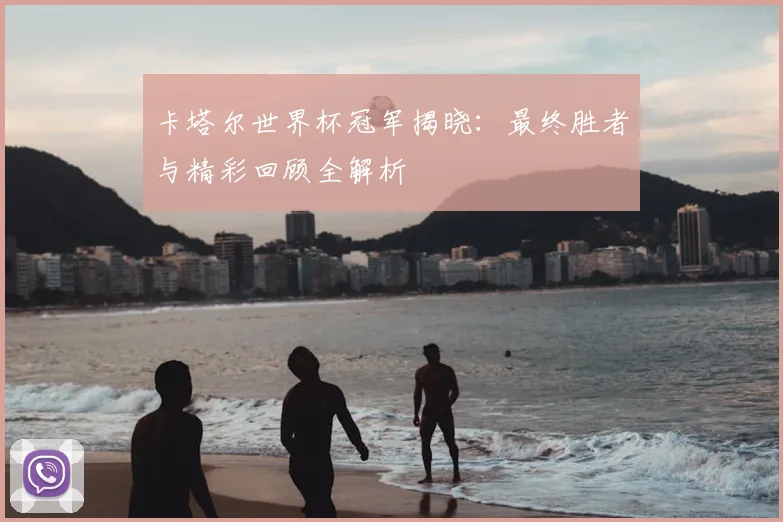 卡塔尔世界杯冠军揭晓：最终胜者与精彩回顾全解析