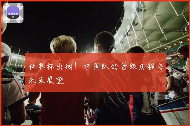 世界杯出线!中国队的晋级历程与未来展望