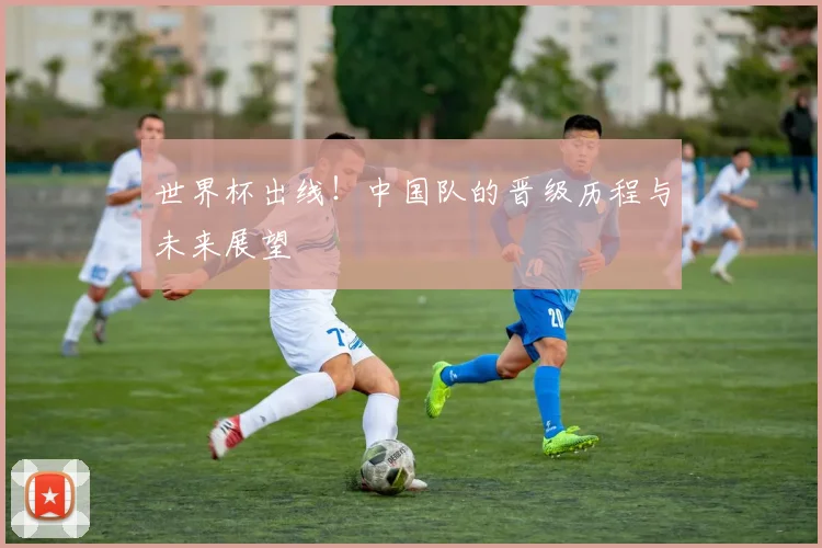 世界杯出线！中国队的晋级历程与未来展望